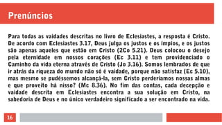 16
Prenúncios
Para todas as vaidades descritas no livro de Eclesiastes, a resposta é Cristo.
De acordo com Eclesiastes 3.17, Deus julga os justos e os ímpios, e os justos
são apenas aqueles que estão em Cristo (2Co 5.21). Deus colocou o desejo
pela eternidade em nossos corações (Ec 3.11) e tem providenciado o
Caminho da vida eterna através de Cristo (Jo 3.16). Somos lembrados de que
ir atrás da riqueza do mundo não só é vaidade, porque não satisfaz (Ec 5.10),
mas mesmo se pudéssemos alcançá-la, sem Cristo perderíamos nossas almas
e que proveito há nisso? (Mc 8.36). No fim das contas, cada decepção e
vaidade descrita em Eclesiastes encontra a sua solução em Cristo, na
sabedoria de Deus e no único verdadeiro significado a ser encontrado na vida.
 