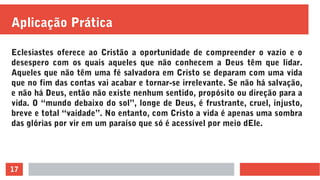 17
Aplicação Prática
Eclesiastes oferece ao Cristão a oportunidade de compreender o vazio e o
desespero com os quais aqueles que não conhecem a Deus têm que lidar.
Aqueles que não têm uma fé salvadora em Cristo se deparam com uma vida
que no fim das contas vai acabar e tornar-se irrelevante. Se não há salvação,
e não há Deus, então não existe nenhum sentido, propósito ou direção para a
vida. O “mundo debaixo do sol”, longe de Deus, é frustrante, cruel, injusto,
breve e total “vaidade”. No entanto, com Cristo a vida é apenas uma sombra
das glórias por vir em um paraíso que só é acessível por meio dEle.
 