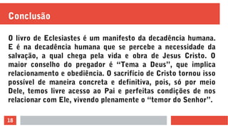 18
Conclusão
O livro de Eclesiastes é um manifesto da decadência humana.
E é na decadência humana que se percebe a necessidade da
salvação, a qual chega pela vida e obra de Jesus Cristo. O
maior conselho do pregador é “Tema a Deus”, que implica
relacionamento e obediência. O sacrifício de Cristo tornou isso
possível de maneira concreta e definitiva, pois, só por meio
Dele, temos livre acesso ao Pai e perfeitas condições de nos
relacionar com Ele, vivendo plenamente o “temor do Senhor”.
 