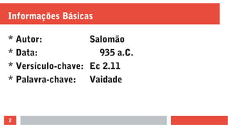2
Informações Básicas
* Autor: Salomão
* Data: 935 a.C.
* Versículo-chave: Ec 2.11
* Palavra-chave: Vaidade
 