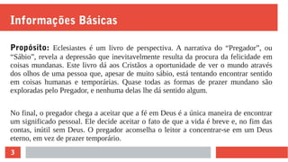 3
Informações Básicas
Propósito: Eclesiastes é um livro de perspectiva. A narrativa do “Pregador”, ou
“Sábio”, revela a depressão que inevitavelmente resulta da procura da felicidade em
coisas mundanas. Este livro dá aos Cristãos a oportunidade de ver o mundo através
dos olhos de uma pessoa que, apesar de muito sábio, está tentando encontrar sentido
em coisas humanas e temporárias. Quase todas as formas de prazer mundano são
exploradas pelo Pregador, e nenhuma delas lhe dá sentido algum.
No final, o pregador chega a aceitar que a fé em Deus é a única maneira de encontrar
um significado pessoal. Ele decide aceitar o fato de que a vida é breve e, no fim das
contas, inútil sem Deus. O pregador aconselha o leitor a concentrar-se em um Deus
eterno, em vez de prazer temporário.
 