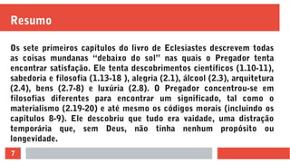 7
Resumo
Os sete primeiros capítulos do livro de Eclesiastes descrevem todas
as coisas mundanas “debaixo do sol” nas quais o Pregador tenta
encontrar satisfação. Ele tenta descobrimentos científicos (1.10-11),
sabedoria e filosofia (1.13-18 ), alegria (2.1), álcool (2.3), arquitetura
(2.4), bens (2.7-8) e luxúria (2.8). O Pregador concentrou-se em
filosofias diferentes para encontrar um significado, tal como o
materialismo (2.19-20) e até mesmo os códigos morais (incluindo os
capítulos 8-9). Ele descobriu que tudo era vaidade, uma distração
temporária que, sem Deus, não tinha nenhum propósito ou
longevidade.
 
