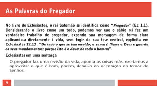 9
As Palavras do Pregador
No livro de Eclesiastes, o rei Salomão se identifica como “Pregador” (Ec 1.1).
Considerando o livro como um todo, podemos ver que o sábio rei fez um
verdadeiro trabalho de pregador, expondo sua mensagem de forma clara
aplicando-a diretamente à vida, sem fugir de sua tese central, explícita em
Eclesiastes 12.13: “De tudo o que se tem ouvido, a suma é: Teme a Deus e guarda
os seus mandamentos; porque isto é o dever de todo o homem”.
Eclesiastes em uma sentança
O pregador faz uma revisão da vida, aponta as coisas más, exorta-nos a
aproveitar o que é bom, porém, debaixo da orientação do temor do
Senhor.
 
