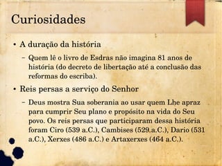 Curiosidades
● A duração da história
– Quem lê o livro de Esdras não imagina 81 anos de 
história (do decreto de libertação até a conclusão das 
reformas do escriba).
● Reis persas a serviço do Senhor
– Deus mostra Sua soberania ao usar quem Lhe apraz 
para cumprir Seu plano e propósito na vida do Seu 
povo. Os reis persas que participaram dessa história 
foram Ciro (539 a.C.), Cambises (529 a.C.), Dario (531 
a.C.), Xerxes (486 a.C.) e Artaxerxes (464 a.C.).
 
