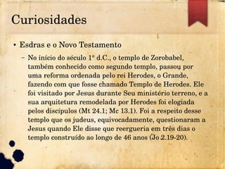 Curiosidades
● Esdras e o Novo Testamento
– No início do século 1° d.C., o templo de Zorobabel, 
também conhecido como segundo templo, passou por 
uma reforma ordenada pelo rei Herodes, o Grande, 
fazendo com que fosse chamado Templo de Herodes. Ele 
foi visitado por Jesus durante Seu ministério terreno, e a 
sua arquitetura remodelada por Herodes foi elogiada 
pelos discípulos (Mt 24.1; Mc 13.1). Foi a respeito desse 
templo que os judeus, equivocadamente, questionaram a 
Jesus quando Ele disse que reergueria em três dias o 
templo construído ao longo de 46 anos (Jo 2.19­20).
 