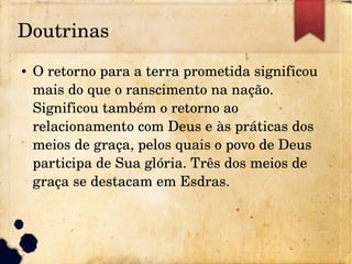 Doutrinas
● O retorno para a terra prometida significou 
mais do que o ranscimento na nação. 
Significou também o retorno ao 
relacionamento com Deus e às práticas dos 
meios de graça, pelos quais o povo de Deus 
participa de Sua glória. Três dos meios de 
graça se destacam em Esdras.
 
