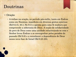 Doutrinas
● Oração
– A ênfase na oração, no período pós­exílio, tanto em Esdras 
como em Neemias, manifesta em diversos gestos externos 
(Ed 9.3­5; 10.1; Ne 9.1) e aponta para uma fé madura que 
compreende a soberania de Deus. A noção de solidariedade 
do povo de Deus como uma unidade relacionando­se com o 
Senhor levou Esdras a se envergonhar pelos pecados do 
passado (Ed 9.6) e a reconhecer a dependência de Deus 
nessa nova fase de Israel (Ed 8.21­23).
 