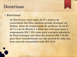 Doutrinas
● Escrituras
– As Escrituras, como regra de fé e prática da 
comunidade dos fiéis, ganham grande destaque em 
Esdras. Além do cumprimento de profecias (Is 44.21­
45.7), a lei de Moisés é a fonte das instruções para a 
congregação (Ed 7.10), como para a própria sabedoria 
de Deus entregue nas mãos dos homens (Ed 7.14,25) 
para fazer transformação na vida pessoal de cada um, 
bem como da comunidade toda (Ed 10.3).
 