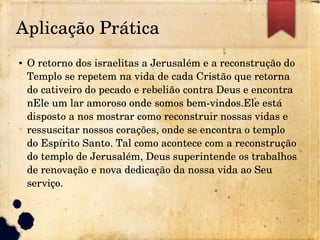 Aplicação Prática
● O retorno dos israelitas a Jerusalém e a reconstrução do 
Templo se repetem na vida de cada Cristão que retorna 
do cativeiro do pecado e rebelião contra Deus e encontra 
nEle um lar amoroso onde somos bem­vindos.Ele está 
disposto a nos mostrar como reconstruir nossas vidas e 
ressuscitar nossos corações, onde se encontra o templo 
do Espírito Santo. Tal como acontece com a reconstrução 
do templo de Jerusalém, Deus superintende os trabalhos 
de renovação e nova dedicação da nossa vida ao Seu 
serviço.
 
