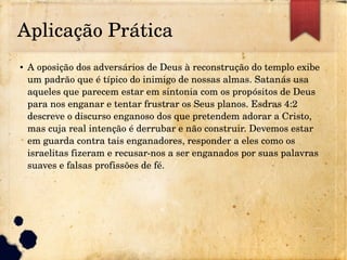 Aplicação Prática
● A oposição dos adversários de Deus à reconstrução do templo exibe 
um padrão que é típico do inimigo de nossas almas. Satanás usa 
aqueles que parecem estar em sintonia com os propósitos de Deus 
para nos enganar e tentar frustrar os Seus planos. Esdras 4:2 
descreve o discurso enganoso dos que pretendem adorar a Cristo, 
mas cuja real intenção é derrubar e não construir. Devemos estar 
em guarda contra tais enganadores, responder a eles como os 
israelitas fizeram e recusar­nos a ser enganados por suas palavras 
suaves e falsas profissões de fé.
 