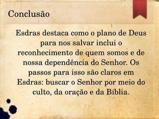 Conclusão
Esdras destaca como o plano de Deus 
para nos salvar inclui o 
reconhecimento de quem somos e de 
nossa dependência do Senhor. Os 
passos para isso são claros em 
Esdras: buscar o Senhor por meio do 
culto, da oração e da Bíblia.
 