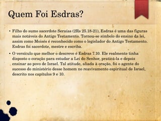 Quem Foi Esdras?
● Filho do sumo sacerdote Seraías (2Rs 25.18­21), Esdras é uma das figuras 
mais notáveis do Antigo Testamento. Tornou­se símbolo do ensino da lei, 
assim como Moisés é reconhecido como o legislador do Antigo Testamento. 
Esdras foi sacerdote, mestre e escriba.
● O versículo que melhor o descreve é Esdras 7.10. Ele realmente tinha 
disposto o coração para estudar a Lei do Senhor, praticá­la e depois 
ensinar ao povo de Israel. Tal atitude, aliada à oração, foi o agente do 
sucesso do ministério desse homem no reavivamento espiritual de Israel, 
descrito nos capítulos 9 e 10.
 