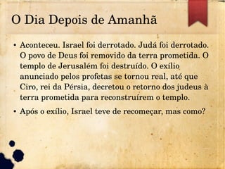 O Dia Depois de Amanhã
● Aconteceu. Israel foi derrotado. Judá foi derrotado. 
O povo de Deus foi removido da terra prometida. O 
templo de Jerusalém foi destruído. O exílio 
anunciado pelos profetas se tornou real, até que 
Ciro, rei da Pérsia, decretou o retorno dos judeus à 
terra prometida para reconstruírem o templo.
● Após o exílio, Israel teve de recomeçar, mas como?
 