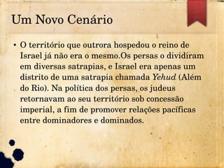 Um Novo Cenário
● O território que outrora hospedou o reino de 
Israel já não era o mesmo.Os persas o dividiram 
em diversas satrapias, e Israel era apenas um 
distrito de uma satrapia chamada Yehud (Além 
do Rio). Na política dos persas, os judeus 
retornavam ao seu território sob concessão 
imperial, a fim de promover relações pacíficas 
entre dominadores e dominados.
 