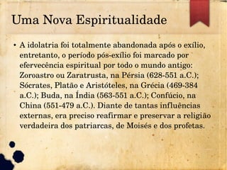 Uma Nova Espiritualidade
● A idolatria foi totalmente abandonada após o exílio, 
entretanto, o período pós­exílio foi marcado por 
efervecência espiritual por todo o mundo antigo: 
Zoroastro ou Zaratrusta, na Pérsia (628­551 a.C.); 
Sócrates, Platão e Aristóteles, na Grécia (469­384 
a.C.); Buda, na Índia (563­551 a.C.); Confúcio, na 
China (551­479 a.C.). Diante de tantas influências 
externas, era preciso reafirmar e preservar a religião 
verdadeira dos patriarcas, de Moisés e dos profetas.
 