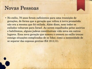 Novas Pessoas
● No exílio, 70 anos foram suficientes para uma transição de 
gerações, de forma que a geração que voltou à terra prometida 
não era a mesma que foi exilada. Além disso, nem todos os 
exilados voltaram para Israel. Ao serem espalhados pelos assírios 
e babilônicos, alguns judeus constituíram vida nova em outros 
lugares. Essa nova geração que nasceu e cresceu no exílio trouxe 
consigo situações complicadas de se lidar, como a necessidade de 
se separar das esposas gentias (Ed 10.3,11).
 