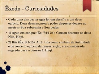 Êxodo ­ Curiosidades
● Cada uma das dez pragas foi um desafio a um deus
egípcio. Deus desmascarou o poder daqueles deuses ao
mostrar Sua soberania e Seu poder.
● 1) Água em sangue (Êx. 7:14­24): Causou desonra ao deus­
Nilo, Hápi.
● 2) Rãs (Êx. 8:1­15): A rã, tida como símbolo da fertilidade
e do conceito egípcio da ressurreição, era considerada
sagrada para a deusa­rã, Heqt.
 
