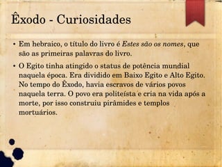 Êxodo ­ Curiosidades
● Em hebraico, o título do livro é Estes são os nomes, que
são as primeiras palavras do livro.
● O Egito tinha atingido o status de potência mundial
naquela época. Era dividido em Baixo Egito e Alto Egito.
No tempo do Êxodo, havia escravos de vários povos
naquela terra. O povo era politeísta e cria na vida após a
morte, por isso construiu pirâmides e templos
mortuários.
 