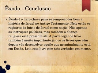 Êxodo ­ Conclusão
● Êxodo é o livro­chave para se compreender bem a
história de Israel no Antigo Testamento. Nele estão os
registros do início de Israel como nação. Não apenas
as instruções políticas, mas também a eliança
religiosa está presente ali. A parte legal do livro
também é muito importante já que os livros que vêm
depois vão desenvolver aquilo que germinalmente está
em Êxodo. Leia este livro com tais verdades em mente.
 