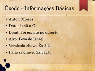 Êxodo ­ Informações Básicas
● Autor: Moisés
● Data: 1440 a.C.
● Local: Foi escrito no deserto
● Alvo: Povo de Israel
● Versículo­chave: Êx 2.24
● Palavra­chave: Salvação
 