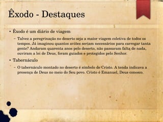 Êxodo ­ Destaques
● Êxodo é um diário de viagem
– Talvez a peregrinação no deserto seja a maior viagem coletiva de todos os
tempos. Já imaginou quantos aviões seriam necessários para carregar tanta
gente? Andaram quarenta anos pelo deserto, não passaram falta de nada,
ouviram a lei de Deus, foram guiados e protegidos pelo Senhor.
● Tabernáculo
– O tabernáculo montado no deserto é símbolo de Cristo. A tenda indicava a
presença de Deus no meio do Seu povo. Cristo é Emanuel, Deus conosco.
 