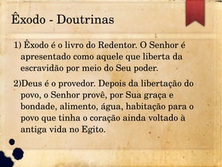 Êxodo ­ Doutrinas
1) Êxodo é o livro do Redentor. O Senhor é
apresentado como aquele que liberta da
escravidão por meio do Seu poder.
2)Deus é o provedor. Depois da libertação do
povo, o Senhor provê, por Sua graça e
bondade, alimento, água, habitação para o
povo que tinha o coração ainda voltado à
antiga vida no Egito.
 