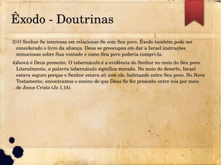 Êxodo ­ Doutrinas
3) O Senhor Se interessa em relacionar­Se com Seu povo. Êxodo também pode ser
considerado o livro da aliança. Deus se preocupou em dar a Israel instruções
minuciosas sobre Sua vontade e como Seu povo poderia cumpri­la.
4)Jeová é Deus presente. O tabernáculo é a evidência do Senhor no meio do Seu povo.
Literalmente, a palavra tabernáculo significa morada. No meio do deserto, Israel
estava seguro porque o Senhor estava ali com ele, habitando entre Seu povo. No Novo
Testamento, encontramos o ensino de que Deus Se fez presente entre nós por meio
de Jesus Cristo (Jo 1.14).
 