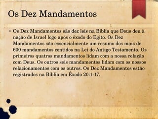 Os Dez Mandamentos
● Os Dez Mandamentos são dez leis na Bíblia que Deus deu à
nação de Israel logo após o êxodo do Egito. Os Dez
Mandamentos são essencialmente um resumo dos mais de
600 mandamentos contidos na Lei do Antigo Testamento. Os
primeiros quatros mandamentos lidam com a nossa relação
com Deus. Os outros seis mandamentos lidam com os nossos
relacionamentos com os outros. Os Dez Mandamentos estão
registrados na Bíblia em Êxodo 20:1­17.
 