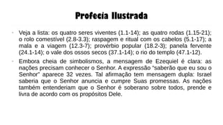 Profecia Ilustrada
● Veja a lista: os quatro seres viventes (1.1-14); as quatro rodas (1.15-21);
o rolo comestível (2.8-3.3); raspagem e ritual com os cabelos (5.1-17); a
mala e a viagem (12.3-7); provérbio popular (18.2-3); panela fervente
(24.1-14); o vale dos ossos secos (37.1-14); o rio do templo (47.1-12).
● Embora cheia de simbolismos, a mensagem de Ezequiel é clara: as
nações precisam conhecer o Senhor. A expressão “saberão que eu sou o
Senhor” aparece 32 vezes. Tal afirmação tem mensagem dupla: Israel
saberia que o Senhor anuncia e cumpre Suas promessas. As nações
também entenderiam que o Senhor é soberano sobre todos, prende e
livra de acordo com os propósitos Dele.
 