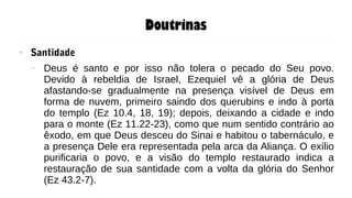 Doutrinas
● Santidade
– Deus é santo e por isso não tolera o pecado do Seu povo.
Devido à rebeldia de Israel, Ezequiel vê a glória de Deus
afastando-se gradualmente na presença visível de Deus em
forma de nuvem, primeiro saindo dos querubins e indo à porta
do templo (Ez 10.4, 18, 19); depois, deixando a cidade e indo
para o monte (Ez 11.22-23), como que num sentido contrário ao
êxodo, em que Deus desceu do Sinai e habitou o tabernáculo, e
a presença Dele era representada pela arca da Aliança. O exílio
purificaria o povo, e a visão do templo restaurado indica a
restauração de sua santidade com a volta da glória do Senhor
(Ez 43.2-7).
 