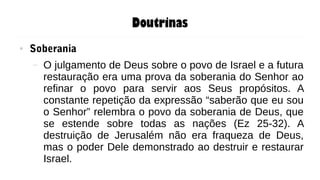 Doutrinas
● Soberania
– O julgamento de Deus sobre o povo de Israel e a futura
restauração era uma prova da soberania do Senhor ao
refinar o povo para servir aos Seus propósitos. A
constante repetição da expressão “saberão que eu sou
o Senhor” relembra o povo da soberania de Deus, que
se estende sobre todas as nações (Ez 25-32). A
destruição de Jerusalém não era fraqueza de Deus,
mas o poder Dele demonstrado ao destruir e restaurar
Israel.
 