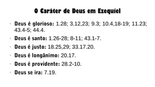 O Caráter de Deus em Ezequiel
● Deus é glorioso: 1.28; 3.12,23; 9.3; 10.4,18-19; 11.23;
43.4-5; 44.4.
● Deus é santo: 1.26-28; 8-11; 43.1-7.
● Deus é justo: 18.25,29; 33.17.20.
● Deus é longânimo: 20.17.
● Deus é providente: 28.2-10.
● Deus se ira: 7.19.
 