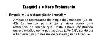 Ezequiel e o Novo Testamento
● Ezequiel viu a restauração de Jerusalém
– A visão da restauração do templo de Jerusalém (Ez 40-
42) foi tomada pela igreja primitiva como uma
referência ao templo que Cristo estava construindo
entre o cristãos como pedras vivas (1Pe 2.5), sendo ela
a herdeira das promessas de restauração de Ezequiel.
 