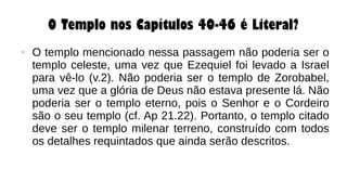 O Templo nos Capítulos 40-46 é Literal?
● O templo mencionado nessa passagem não poderia ser o
templo celeste, uma vez que Ezequiel foi levado a Israel
para vê-lo (v.2). Não poderia ser o templo de Zorobabel,
uma vez que a glória de Deus não estava presente lá. Não
poderia ser o templo eterno, pois o Senhor e o Cordeiro
são o seu templo (cf. Ap 21.22). Portanto, o templo citado
deve ser o templo milenar terreno, construído com todos
os detalhes requintados que ainda serão descritos.
 