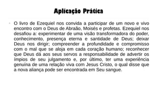 Aplicação Prática
● O livro de Ezequiel nos convida a participar de um novo e vivo
encontro com o Deus de Abraão, Moisés e profetas. Ezequiel nos
desafiou a: experimentar de uma visão transformadora do poder,
conhecimento, presença eterna e santidade de Deus; deixar
Deus nos dirigir; compreender a profundidade e compromisso
com o mal que se aloja em cada coração humano; reconhecer
que Deus dá aos seus servos a responsabilidade de advertir os
ímpios de seu julgamento e, por último, ter uma experiência
genuína de uma relação viva com Jesus Cristo, o qual disse que
a nova aliança pode ser encontrada em Seu sangue.
 