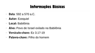 Informações Básicas
● Data: 592 a 570 a.C.
● Autor: Ezequiel
● Local: Babilônia
● Alvo: Povo de Israel exilado na Babilônia
● Versículo-chave: Ez 3.17-19
● Palavra-chave: Filho do homem
 