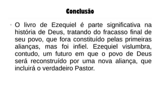 Conclusão
● O livro de Ezequiel é parte significativa na
história de Deus, tratando do fracasso final de
seu povo, que fora constituído pelas primeiras
alianças, mas foi infiel. Ezequiel vislumbra,
contudo, um futuro em que o povo de Deus
será reconstruído por uma nova aliança, que
incluirá o verdadeiro Pastor.
 