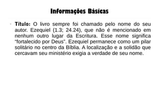 Informações Básicas
● Título: O livro sempre foi chamado pelo nome do seu
autor. Ezequiel (1.3; 24.24), que não é mencionado em
nenhum outro lugar da Escritura. Esse nome significa
“fortalecido por Deus”. Ezequiel permanece como um pilar
solitário no centro da Bíblia. A localização e a solidão que
cercavam seu ministério exigia a verdade de seu nome.
 