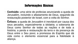 Informações Básicas
● Conteúdo: uma série de profecias anunciando a queda de
Jerusalém, incluindo o afastamento de Deus, seguindo da
restauração posterior de Israel, com a volta do Senhor.
● Ênfases: a queda de Jerusalém é inevitável por causa dos
seus pecados, especialmente a idolatria; a soberania de
Deus como Senhor de todas as nações e de toda a
história; a perda e restauração da terra e da presença de
Deus entre o Seu povo; a promessa do Espírito que dá
vida como o elemento essencial para a fidelidade à
aliança.
 