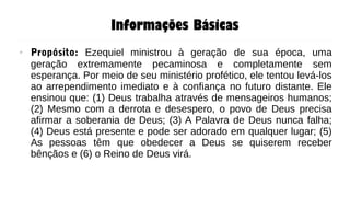 Informações Básicas
● Propósito: Ezequiel ministrou à geração de sua época, uma
geração extremamente pecaminosa e completamente sem
esperança. Por meio de seu ministério profético, ele tentou levá-los
ao arrependimento imediato e à confiança no futuro distante. Ele
ensinou que: (1) Deus trabalha através de mensageiros humanos;
(2) Mesmo com a derrota e desespero, o povo de Deus precisa
afirmar a soberania de Deus; (3) A Palavra de Deus nunca falha;
(4) Deus está presente e pode ser adorado em qualquer lugar; (5)
As pessoas têm que obedecer a Deus se quiserem receber
bênçãos e (6) o Reino de Deus virá.
 