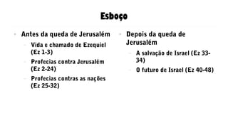 Esboço
● Antes da queda de Jerusalém
– Vida e chamado de Ezequiel
(Ez 1-3)
– Profecias contra Jerusalém
(Ez 2-24)
– Profecias contras as nações
(Ez 25-32)
● Depois da queda de
Jerusalém
– A salvação de Israel (Ez 33-
34)
– O futuro de Israel (Ez 40-48)
 