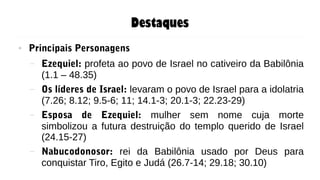 Destaques
● Principais Personagens
– Ezequiel: profeta ao povo de Israel no cativeiro da Babilônia
(1.1 – 48.35)
– Os líderes de Israel: levaram o povo de Israel para a idolatria
(7.26; 8.12; 9.5-6; 11; 14.1-3; 20.1-3; 22.23-29)
– Esposa de Ezequiel: mulher sem nome cuja morte
simbolizou a futura destruição do templo querido de Israel
(24.15-27)
– Nabucodonosor: rei da Babilônia usado por Deus para
conquistar Tiro, Egito e Judá (26.7-14; 29.18; 30.10)
 