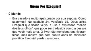 Quem Foi Ezequiel?
● O Marido
– Era casado e muito apaixonado por sua esposa. Como
sabemos? No capítulo 24, versículo 16, Deus avisa
Ezequiel que ficaria viúvo, e usa a expressão “delícia
dos teus olhos”, que pode ser traduzida como a pessoa
que você mais ama. O livro não menciona que tiveram
filhos, mas mostra que com quatro anos de ministério
profético Ezequiel perdeu a esposa.
 
