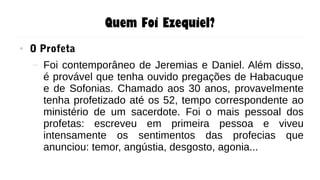 Quem Foi Ezequiel?
● O Profeta
– Foi contemporâneo de Jeremias e Daniel. Além disso,
é provável que tenha ouvido pregações de Habacuque
e de Sofonias. Chamado aos 30 anos, provavelmente
tenha profetizado até os 52, tempo correspondente ao
ministério de um sacerdote. Foi o mais pessoal dos
profetas: escreveu em primeira pessoa e viveu
intensamente os sentimentos das profecias que
anunciou: temor, angústia, desgosto, agonia...
 