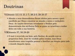 Doutrinas
V.Gênesis 12.1­3; 21.1­7; 26.2­5; 28.10­17
➢Abraão e seus descendentes foram eleitos para serem o povo 
escolhido por Deus e mostrar ao mundo o único e verdadeiro 
Deus. As nações deveriam reconhecer o Senhor pela 
demonstração dos atributos Dele ao guiar os israelitas e cuidar 
deles em toda a sua história.
VII.Gênesis 37; 50.19­20
➢O mal é revertido em bem, pelo Senhor, de acordo com os 
propósitos Dele. José foi vendido pelos irmãos, mas Deus 
transformou uma tragédia pessoal e familiar em bênção para todo 
o mundo daquela época.
 