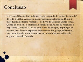 Conclusão
● O livro de Gênesis tem sido por vezes chamado de “semente­enredo” 
de toda a Bíblia. A maioria das principais doutrinas da Bíblia é 
introduzida de forma “semente” no livro de Gênesis. Junto com a 
Queda do homem, a promessa de Deus de salvação ou redenção é 
registrada (Gênesis 3:15). As doutrinas da criação, imputação do 
pecado, justificação, expiação, depravação, ira, graça, soberania, 
responsabilidade e muitas outras são abordadas neste livro de 
origens chamado Gênesis.
●
 