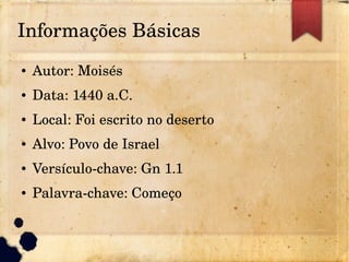 Informações Básicas
● Autor: Moisés
● Data: 1440 a.C.
● Local: Foi escrito no deserto
● Alvo: Povo de Israel
● Versículo­chave: Gn 1.1
● Palavra­chave: Começo
 