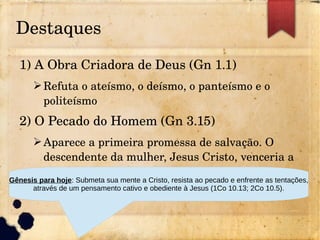 Destaques
1) A Obra Criadora de Deus (Gn 1.1)
➢Refuta o ateísmo, o deísmo, o panteísmo e o 
politeísmo
2) O Pecado do Homem (Gn 3.15)
➢Aparece a primeira promessa de salvação. O 
descendente da mulher, Jesus Cristo, venceria a 
serpente para sempre. 
Gênesis para hoje: Submeta sua mente a Cristo, resista ao pecado e enfrente as tentações,
através de um pensamento cativo e obediente à Jesus (1Co 10.13; 2Co 10.5).
 