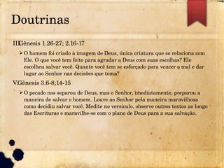 Doutrinas
III.Gênesis 1.26­27; 2.16­17
➢O homem foi criado à imagem de Deus, única criatura que se relaciona com 
Ele. O que você tem feito para agradar a Deus com suas escolhas? Ele 
escolheu salvar você. Quanto você tem se esforçado para vencer o mal e dar 
lugar ao Senhor nas decisões que toma?
V.Gênesis 3.6­8;14­15
➢O pecado nos separou de Deus, mas o Senhor, imediatamente, preparou a 
maneira de salvar o homem. Louve ao Senhor pela maneira maravilhosa 
como decidiu salvar você. Medite no versículo, observe outros textos ao longo 
das Escrituras e maravilhe­se com o plano de Deus para a sua salvação.
 