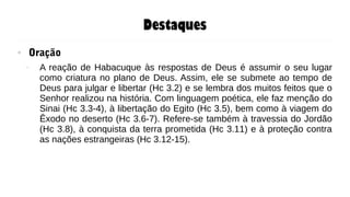 Destaques
● Oração
– A reação de Habacuque às respostas de Deus é assumir o seu lugar
como criatura no plano de Deus. Assim, ele se submete ao tempo de
Deus para julgar e libertar (Hc 3.2) e se lembra dos muitos feitos que o
Senhor realizou na história. Com linguagem poética, ele faz menção do
Sinai (Hc 3.3-4), à libertação do Egito (Hc 3.5), bem como à viagem do
Êxodo no deserto (Hc 3.6-7). Refere-se também à travessia do Jordão
(Hc 3.8), à conquista da terra prometida (Hc 3.11) e à proteção contra
as nações estrangeiras (Hc 3.12-15).
 